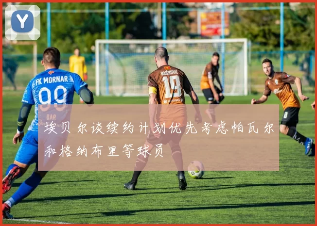 埃贝尔谈续约计划优先考虑帕瓦尔和格纳布里等球员