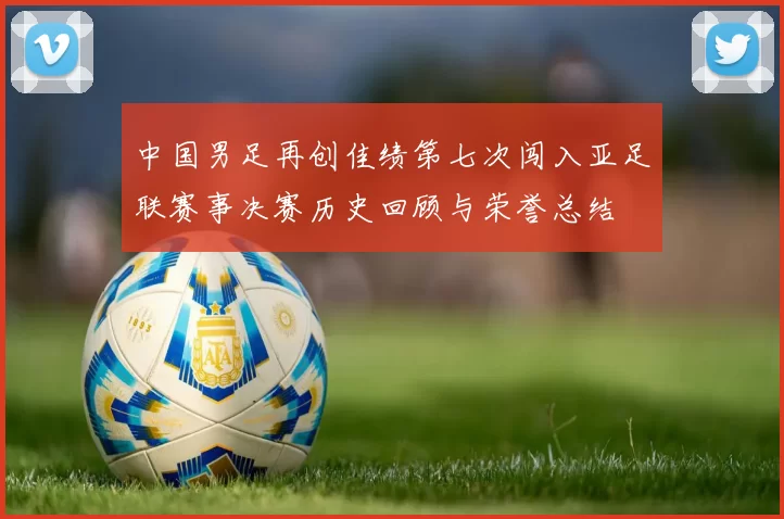 中国男足再创佳绩第七次闯入亚足联赛事决赛历史回顾与荣誉总结