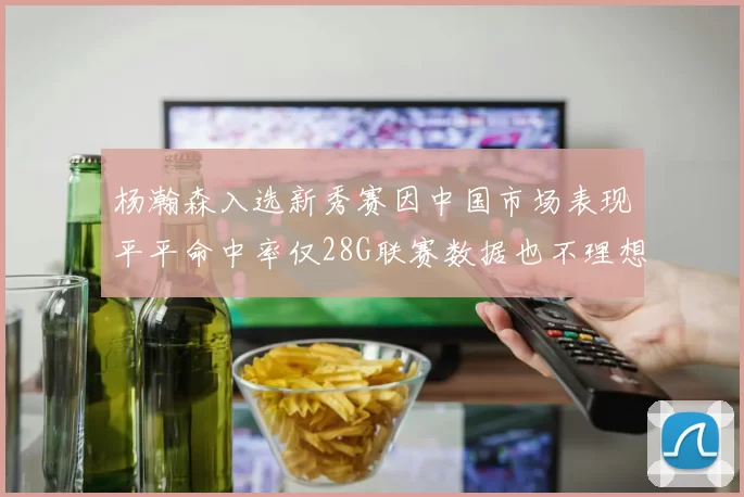 杨瀚森入选新秀赛因中国市场表现平平命中率仅28G联赛数据也不理想