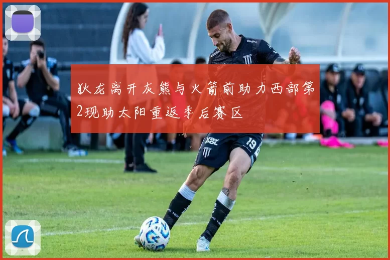 狄龙离开灰熊与火箭前助力西部第2现助太阳重返季后赛区
