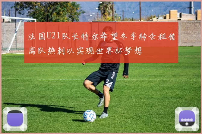 法国U21队长特尔希望冬季转会租借离队热刺以实现世界杯梦想