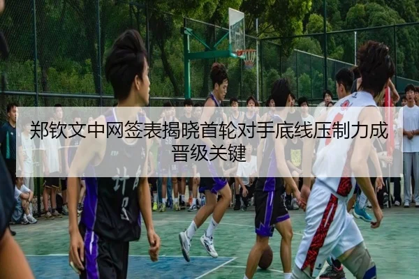 郑钦文中网签表揭晓首轮对手底线压制力成晋级关键